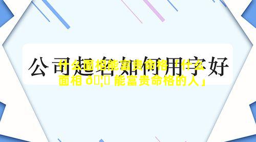 什么面相能富贵命格「什么面相 🦊 能富贵命格的人」